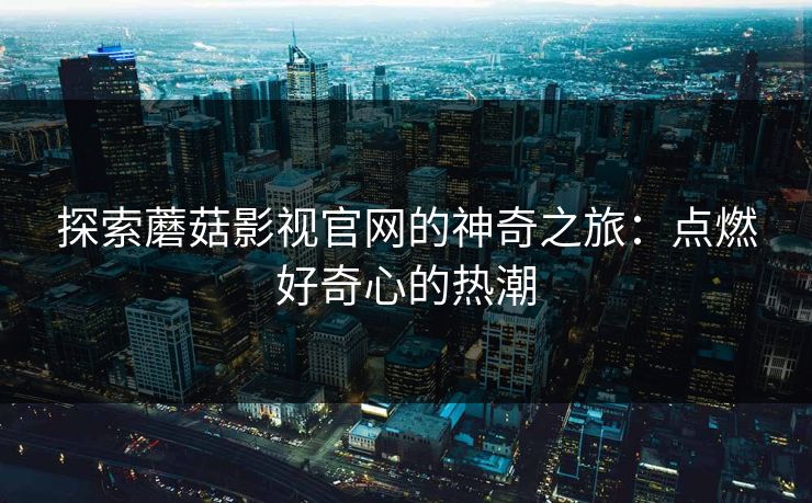 探索蘑菇影视官网的神奇之旅：点燃好奇心的热潮