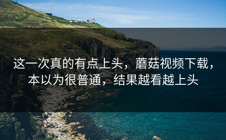 这一次真的有点上头，蘑菇视频下载，本以为很普通，结果越看越上头